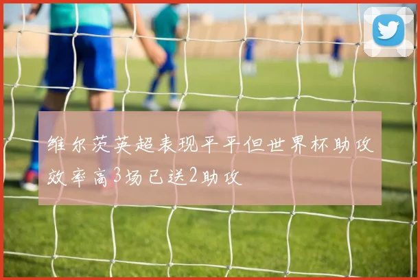 维尔茨英超表现平平但世界杯助攻效率高3场已送2助攻