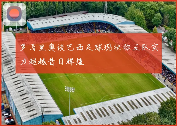 罗马里奥谈巴西足球现状称五队实力超越昔日辉煌