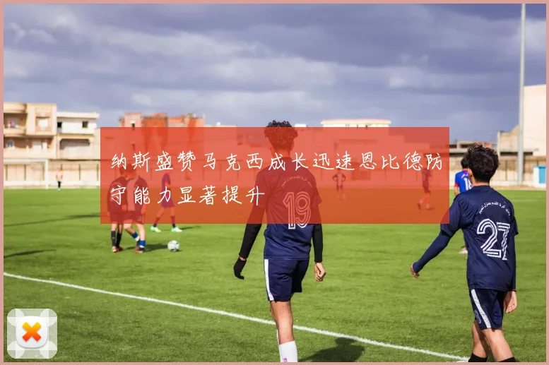 纳斯盛赞马克西成长迅速恩比德防守能力显著提升