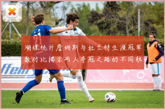 湖媒统计詹姆斯与杜兰特生涯冠军数对比揭示两人夺冠之路的不同轨迹