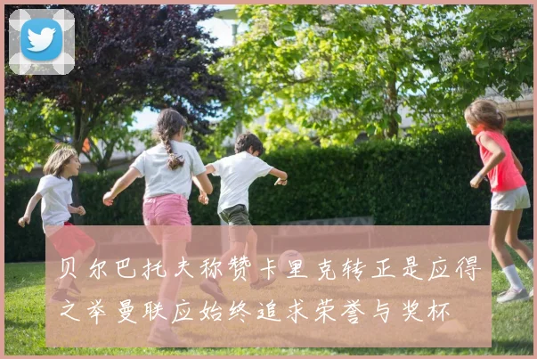 贝尔巴托夫称赞卡里克转正是应得之举曼联应始终追求荣誉与奖杯