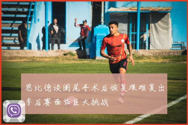 恩比德谈阑尾手术后恢复艰难复出季后赛面临巨大挑战