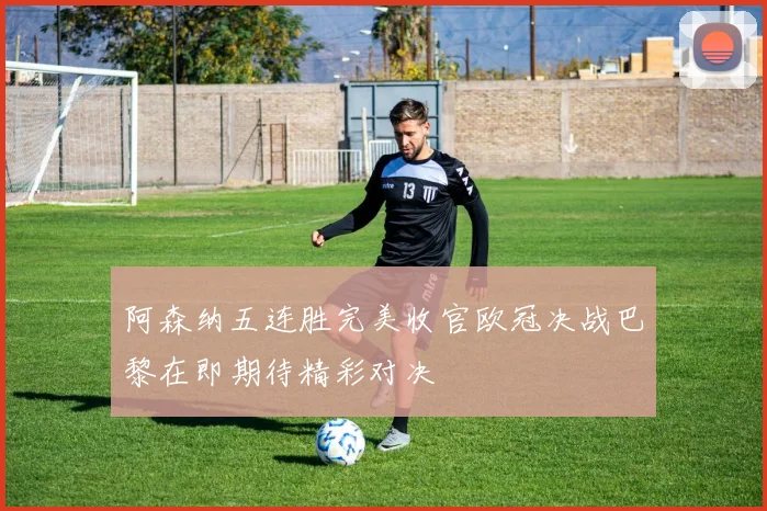阿森纳五连胜完美收官欧冠决战巴黎在即期待精彩对决