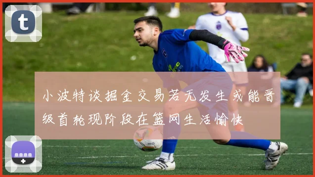小波特谈掘金交易若无发生或能晋级首轮现阶段在篮网生活愉快
