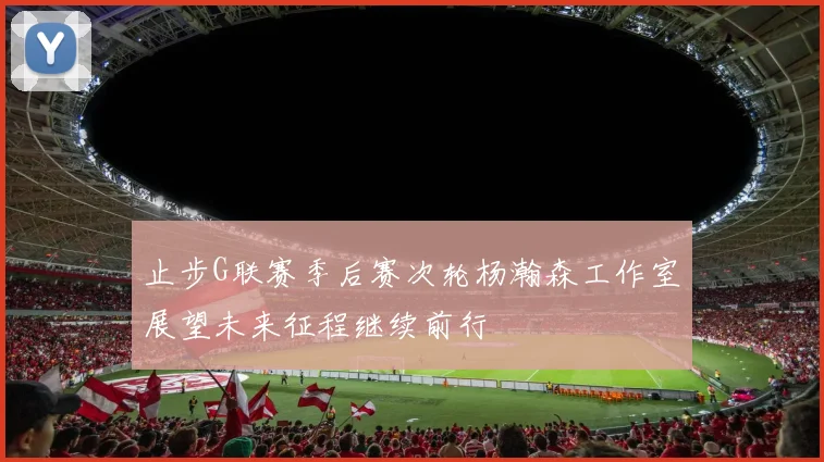 止步G联赛季后赛次轮杨瀚森工作室展望未来征程继续前行