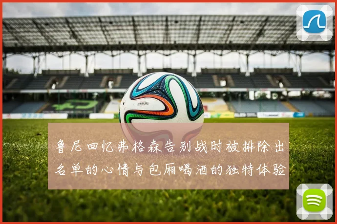 鲁尼回忆弗格森告别战时被排除出名单的心情与包厢喝酒的独特体验