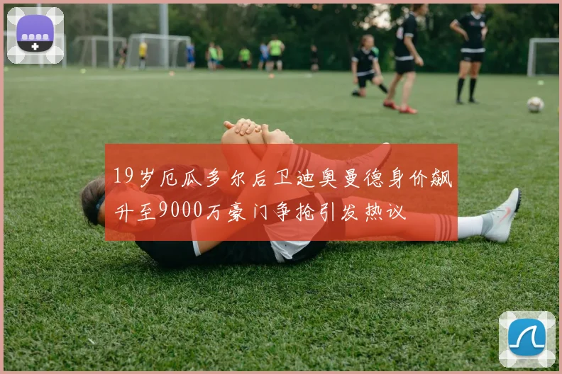 19岁厄瓜多尔后卫迪奥曼德身价飙升至9000万豪门争抢引发热议