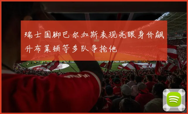 瑞士国脚巴尔加斯表现亮眼身价飙升布莱顿等多队争抢他