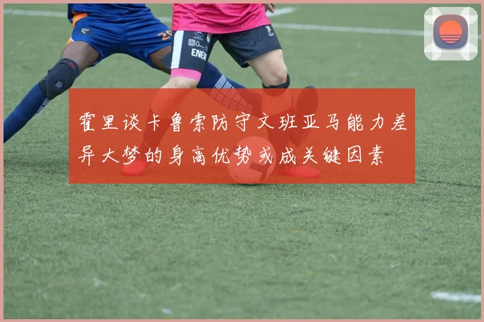 霍里谈卡鲁索防守文班亚马能力差异大梦的身高优势或成关键因素