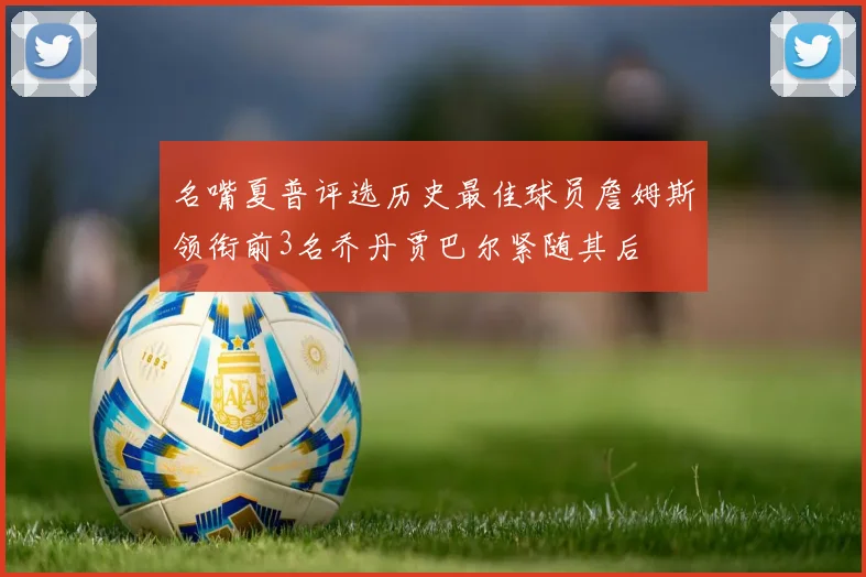 名嘴夏普评选历史最佳球员詹姆斯领衔前3名乔丹贾巴尔紧随其后