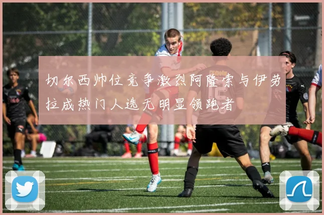 切尔西帅位竞争激烈阿隆索与伊劳拉成热门人选无明显领跑者