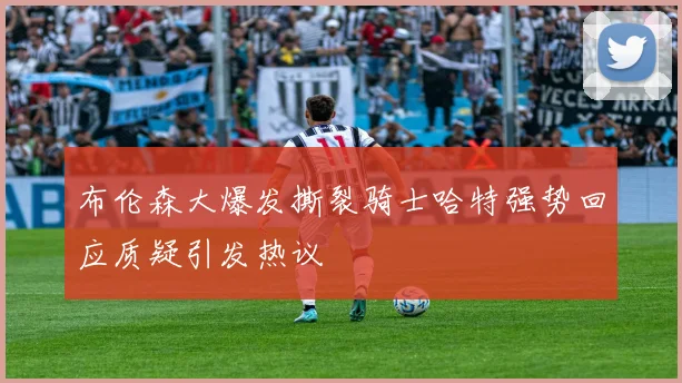 布伦森大爆发撕裂骑士哈特强势回应质疑引发热议