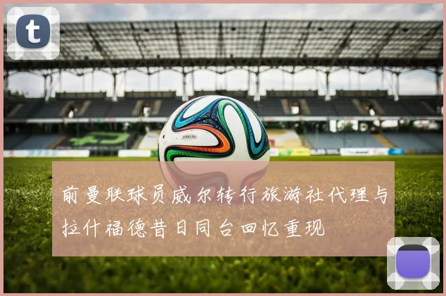 前曼联球员威尔转行旅游社代理与拉什福德昔日同台回忆重现