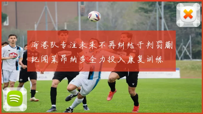 海港队专注未来不再纠结于判罚蒯纪闻莱昂纳多全力投入康复训练