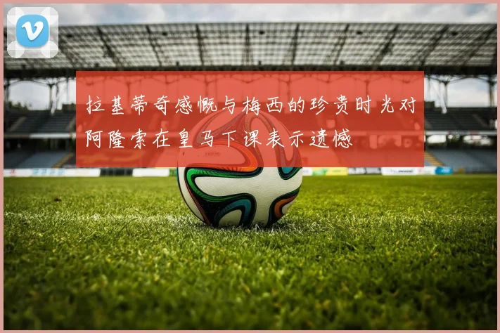 拉基蒂奇感慨与梅西的珍贵时光对阿隆索在皇马下课表示遗憾