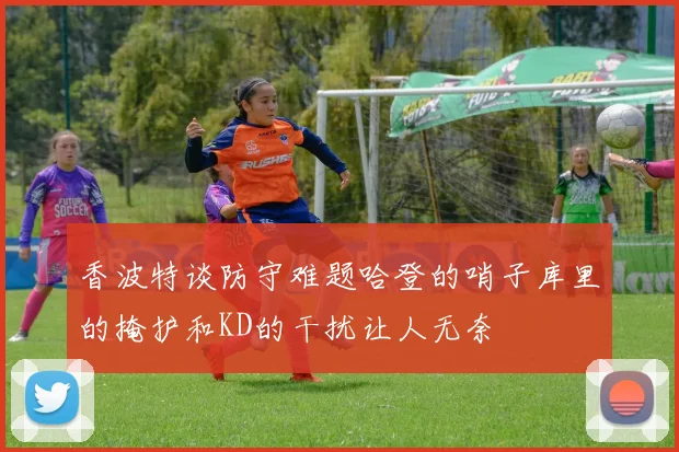 香波特谈防守难题哈登的哨子库里的掩护和KD的干扰让人无奈