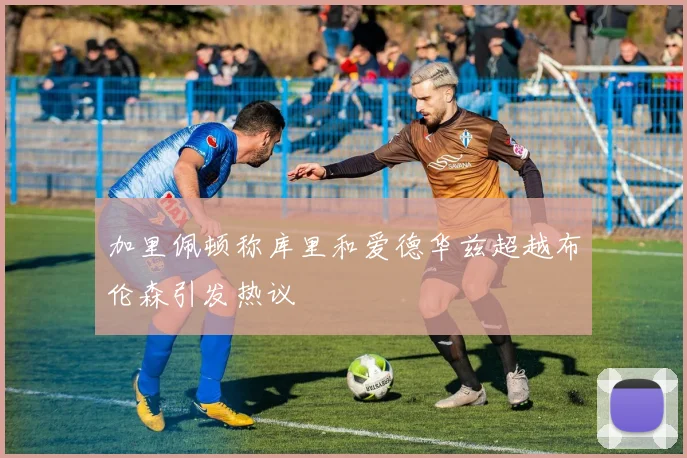 加里佩顿称库里和爱德华兹超越布伦森引发热议