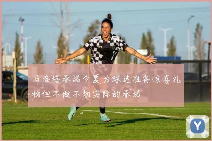 马洛塔承诺今夏为球迷准备惊喜礼物但不做不切实际的承诺