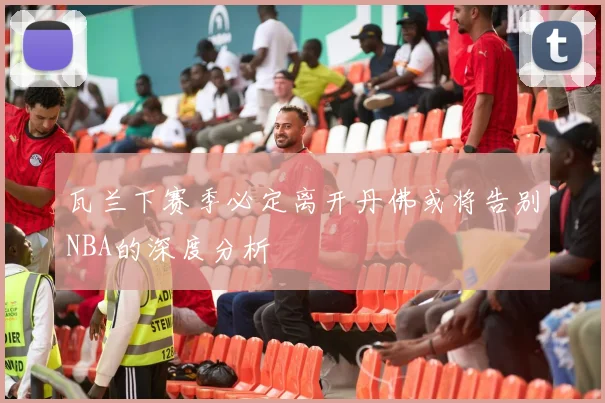 瓦兰下赛季必定离开丹佛或将告别NBA的深度分析