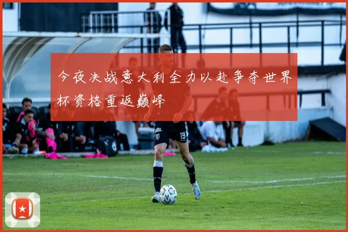 今夜决战意大利全力以赴争夺世界杯资格重返巅峰