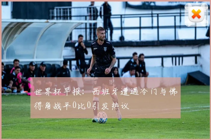 世界杯早报：西班牙遭遇冷门与佛得角战平0比0引发热议