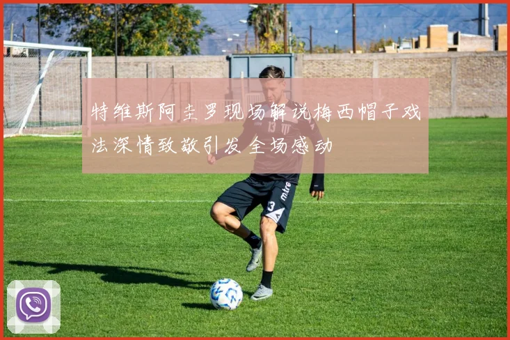 特维斯阿圭罗现场解说梅西帽子戏法深情致敬引发全场感动