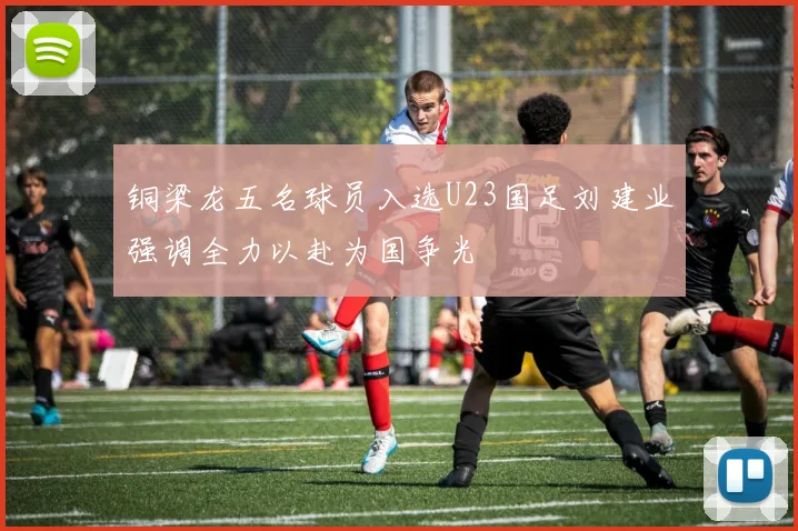 铜梁龙五名球员入选U23国足刘建业强调全力以赴为国争光